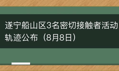 遂宁船山区3名密切接触者活动轨迹公布（8月8日）