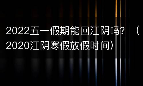 2022五一假期能回江阴吗？（2020江阴寒假放假时间）