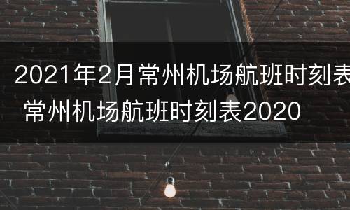 2021年2月常州机场航班时刻表 常州机场航班时刻表2020