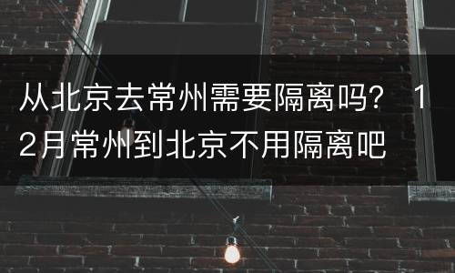 从北京去常州需要隔离吗？ 12月常州到北京不用隔离吧