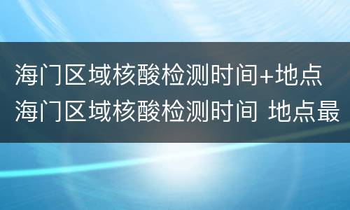 海门区域核酸检测时间+地点 海门区域核酸检测时间 地点最新
