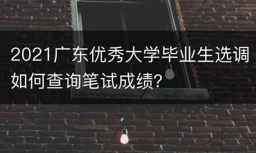 2021广东优秀大学毕业生选调如何查询笔试成绩？