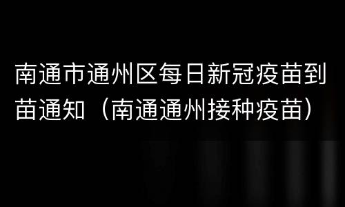 南通市通州区每日新冠疫苗到苗通知（南通通州接种疫苗）