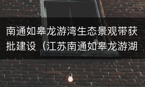 南通如皋龙游湾生态景观带获批建设（江苏南通如皋龙游湖）