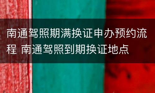 南通驾照期满换证申办预约流程 南通驾照到期换证地点