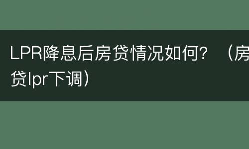LPR降息后房贷情况如何？（房贷lpr下调）
