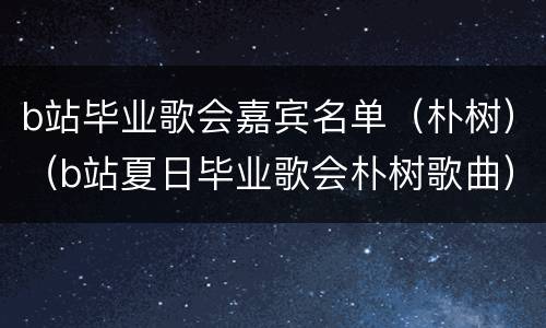 b站毕业歌会嘉宾名单（朴树）（b站夏日毕业歌会朴树歌曲）