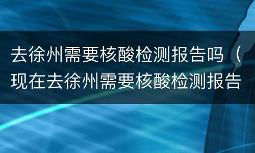 去徐州需要核酸检测报告吗（现在去徐州需要核酸检测报告吗）