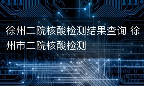 徐州二院核酸检测结果查询 徐州市二院核酸检测