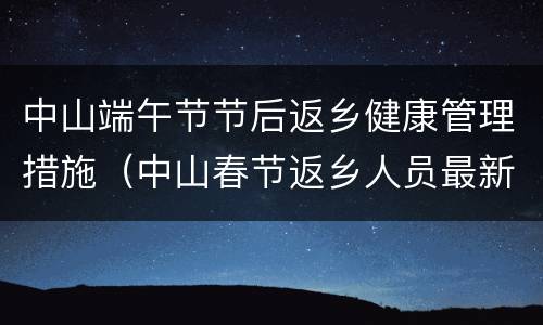 中山端午节节后返乡健康管理措施（中山春节返乡人员最新规定）