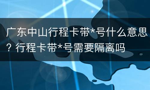 广东中山行程卡带*号什么意思? 行程卡带*号需要隔离吗