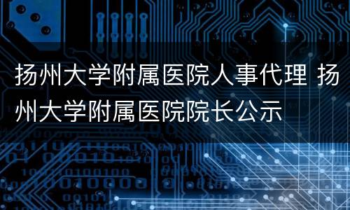 扬州大学附属医院人事代理 扬州大学附属医院院长公示