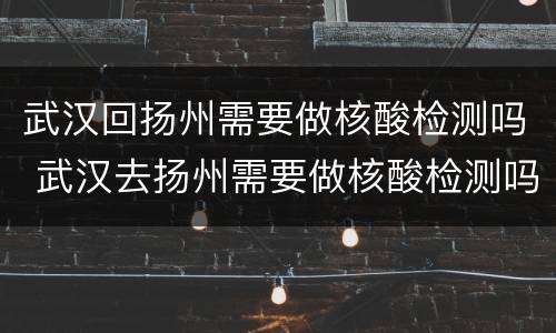 武汉回扬州需要做核酸检测吗 武汉去扬州需要做核酸检测吗