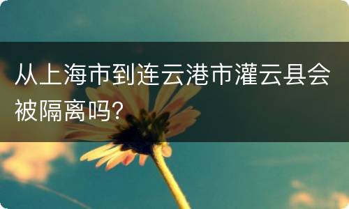 从上海市到连云港市灌云县会被隔离吗？