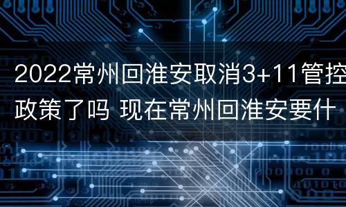 2022常州回淮安取消3+11管控政策了吗 现在常州回淮安要什么证明吗