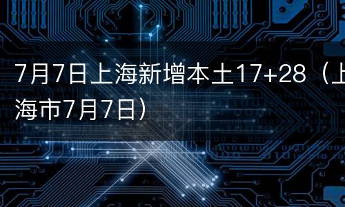 7月7日上海新增本土17+28（上海市7月7日）