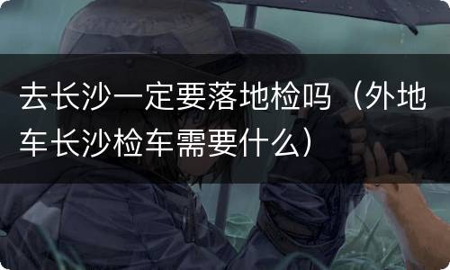 去长沙一定要落地检吗（外地车长沙检车需要什么）