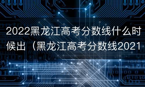 2022黑龙江高考分数线什么时候出（黑龙江高考分数线2021啥时候公布）