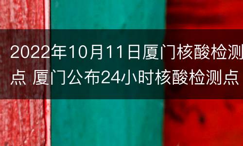 2022年10月11日厦门核酸检测点 厦门公布24小时核酸检测点