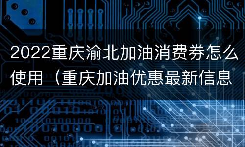2022重庆渝北加油消费券怎么使用（重庆加油优惠最新信息）