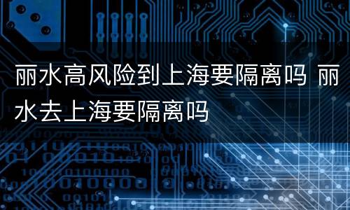 丽水高风险到上海要隔离吗 丽水去上海要隔离吗