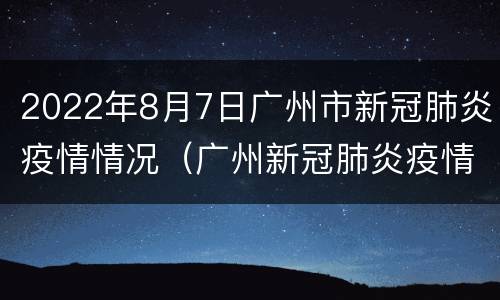 2022年8月7日广州市新冠肺炎疫情情况（广州新冠肺炎疫情今天情况）