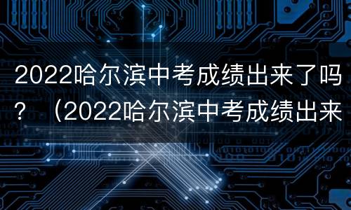 2022哈尔滨中考成绩出来了吗？（2022哈尔滨中考成绩出来了吗）