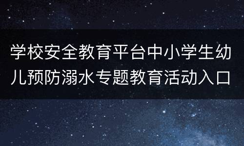 学校安全教育平台中小学生幼儿预防溺水专题教育活动入口