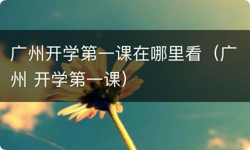广州开学第一课在哪里看（广州 开学第一课）