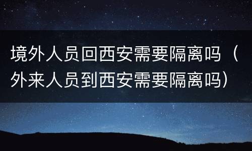 境外人员回西安需要隔离吗（外来人员到西安需要隔离吗）