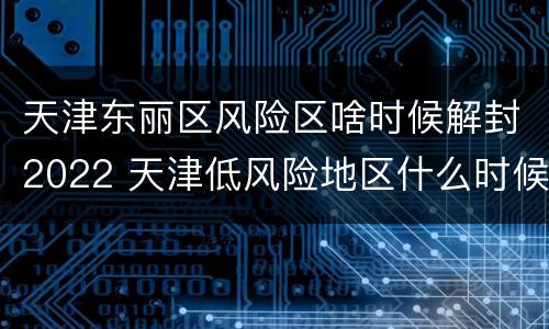 天津东丽区风险区啥时候解封2022 天津低风险地区什么时候解封