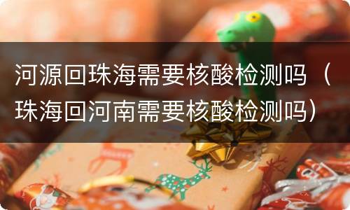 河源回珠海需要核酸检测吗（珠海回河南需要核酸检测吗）