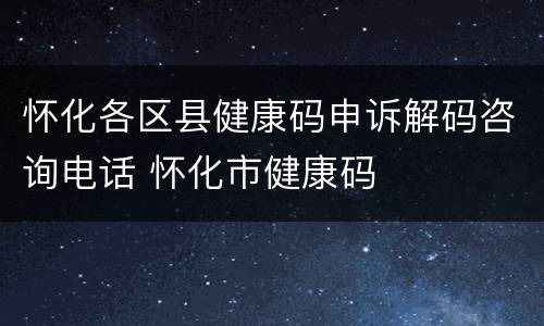 怀化各区县健康码申诉解码咨询电话 怀化市健康码