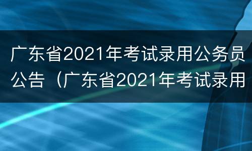 广东省2021年考试录用公务员公告（广东省2021年考试录用公务员公告）