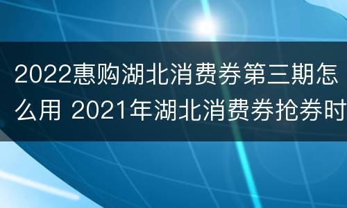 2022惠购湖北消费券第三期怎么用 2021年湖北消费券抢券时间
