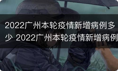 2022广州本轮疫情新增病例多少 2022广州本轮疫情新增病例多少个