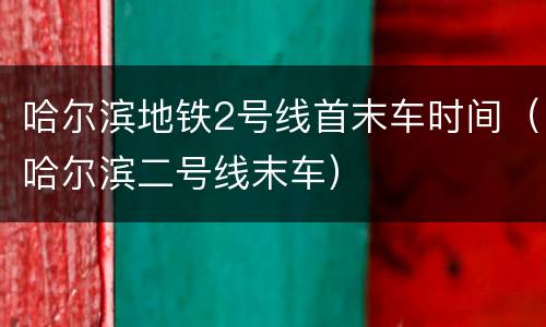 哈尔滨地铁2号线首末车时间（哈尔滨二号线末车）