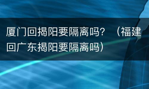 厦门回揭阳要隔离吗？（福建回广东揭阳要隔离吗）
