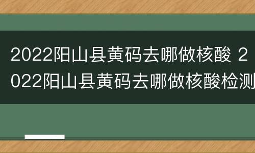 2022阳山县黄码去哪做核酸 2022阳山县黄码去哪做核酸检测