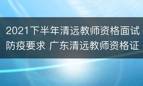2021下半年清远教师资格面试防疫要求 广东清远教师资格证笔试地点