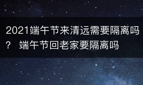 2021端午节来清远需要隔离吗？ 端午节回老家要隔离吗