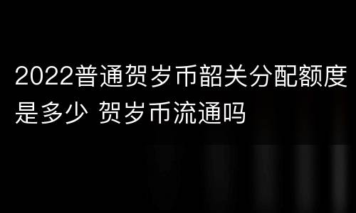 2022普通贺岁币韶关分配额度是多少 贺岁币流通吗