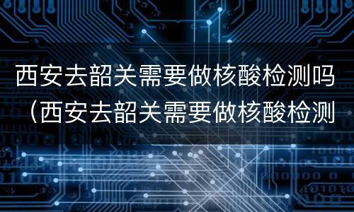 西安去韶关需要做核酸检测吗（西安去韶关需要做核酸检测吗今天）