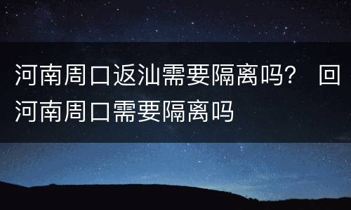 河南周口返汕需要隔离吗？ 回河南周口需要隔离吗