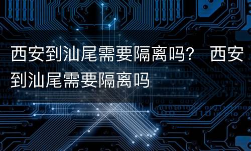 西安到汕尾需要隔离吗？ 西安到汕尾需要隔离吗