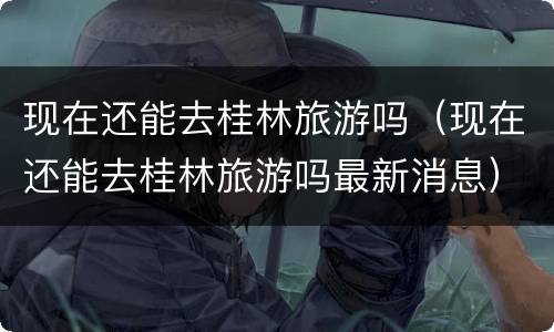 现在还能去桂林旅游吗（现在还能去桂林旅游吗最新消息）