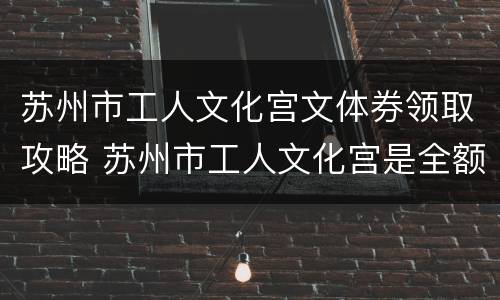 苏州市工人文化宫文体券领取攻略 苏州市工人文化宫是全额拨款吗