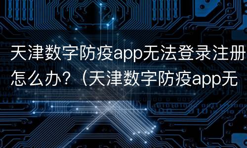 天津数字防疫app无法登录注册怎么办?（天津数字防疫app无法登录注册怎么办）