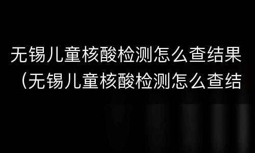 无锡儿童核酸检测怎么查结果（无锡儿童核酸检测怎么查结果报告）