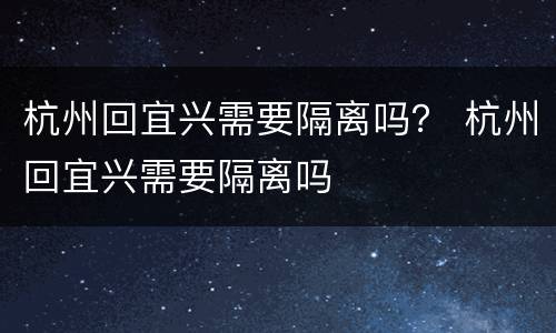 杭州回宜兴需要隔离吗？ 杭州回宜兴需要隔离吗